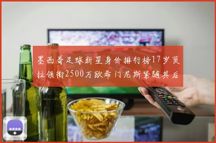 墨西哥足球新星身价排行榜17岁莫拉领衔2500万欧希门尼斯紧随其后