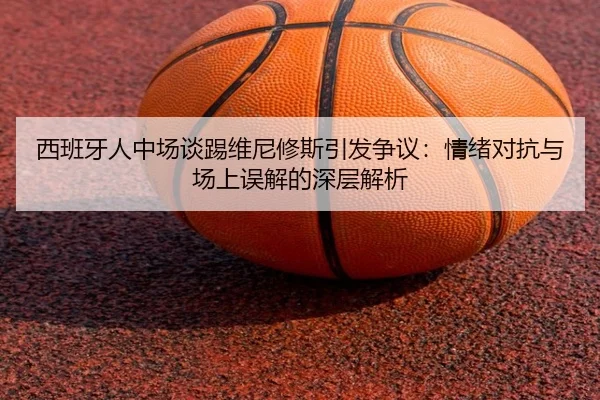 西班牙人中场谈踢维尼修斯引发争议：情绪对抗与场上误解的深层解析