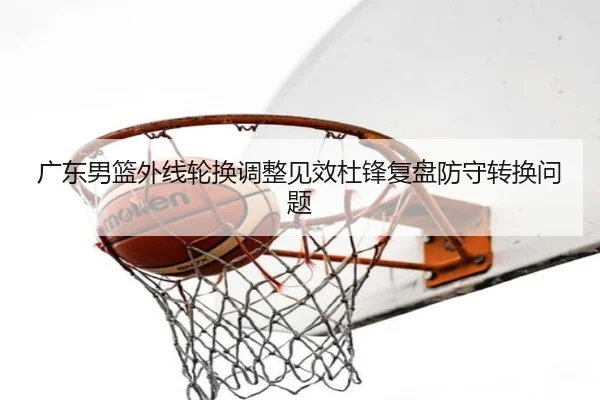 广东男篮外线轮换调整见效杜锋复盘防守转换问题