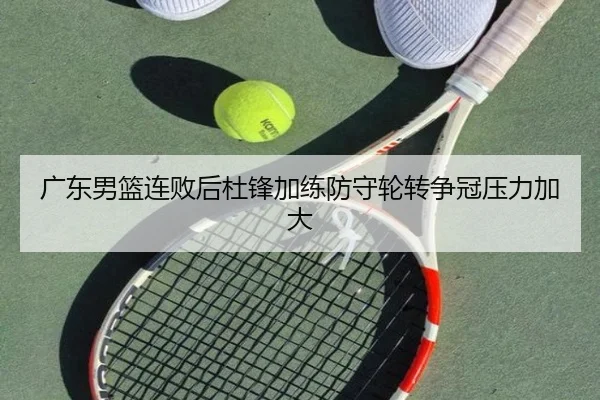 广东男篮连败后杜锋加练防守轮转争冠压力加大